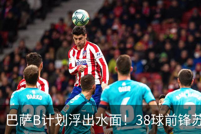巴萨B计划浮出水面！38球前锋苏亚雷斯可能成阿尔瓦雷斯替补